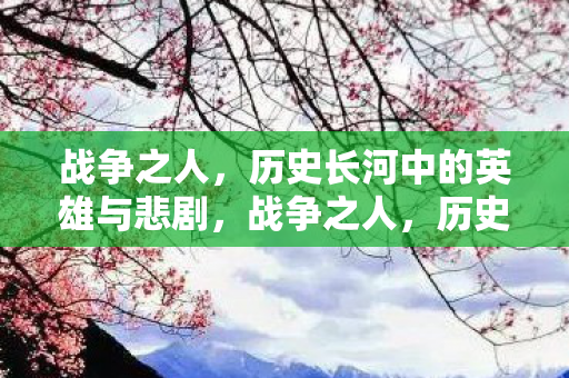战争之人，历史长河中的英雄与悲剧，战争之人，历史长河中的英雄与悲剧