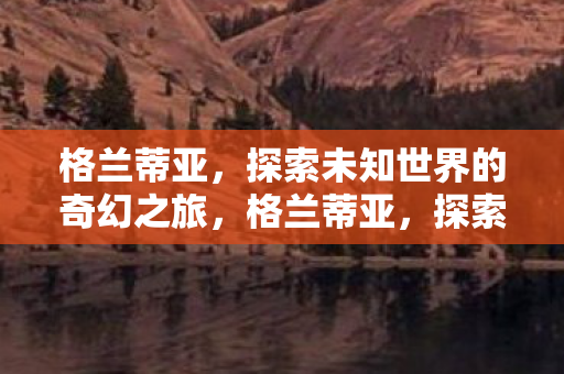 格兰蒂亚,探索未知世界的奇幻之旅,格兰蒂亚,探索未知世界的奇幻之旅 格兰蒂亚,探索未知世界的奇幻之旅,格兰蒂亚,探索未知世界的奇幻之旅