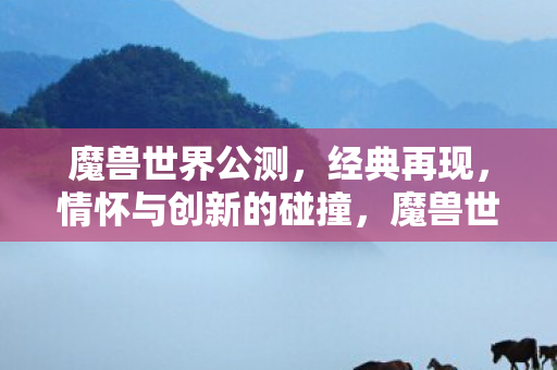 魔兽世界公测，经典再现，情怀与创新的碰撞，魔兽世界公测，经典再现，情怀与创新碰撞