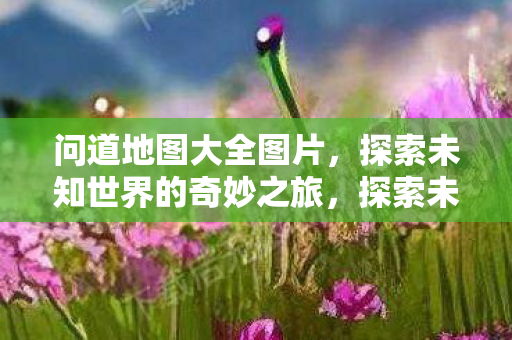问道地图大全图片,探索未知世界的奇妙之旅,探索未知世界的奇妙之旅,问道地图大全图片 问道地图大全图片,探索未知世界的奇妙之旅,探索未知世界的奇妙之旅,问道地图大全图片