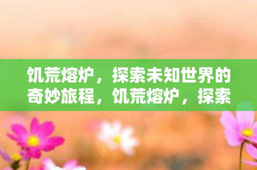 饥荒熔炉,探索未知世界的奇妙旅程,饥荒熔炉,探索未知世界的奇妙旅程 饥荒熔炉,探索未知世界的奇妙旅程,饥荒熔炉,探索未知世界的奇妙旅程