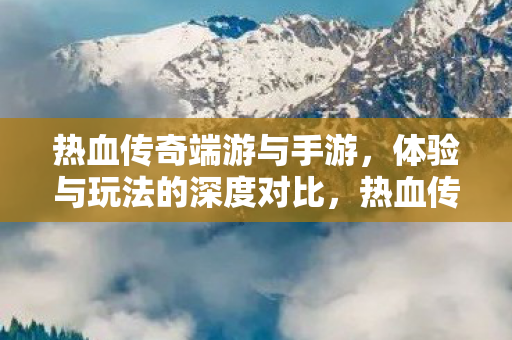 热血传奇端游与手游,体验与玩法的深度对比,热血传奇,端游与手游体验与玩法深度对比 热血传奇端游与手游,体验与玩法的深度对比,热血传奇,端游与手游体验与玩法深度对比