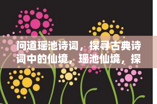 问道瑶池诗词,探寻古典诗词中的仙境,瑶池仙境,探寻古典诗词中的绝美意象 问道瑶池诗词,探寻古典诗词中的仙境,瑶池仙境,探寻古典诗词中的绝美意象