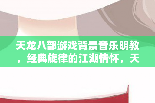 天龙八部游戏背景音乐明教,经典旋律的江湖情怀,天龙八部明教经典旋律,江湖情怀的悠扬乐章 天龙八部游戏背景音乐明教,经典旋律的江湖情怀,天龙八部明教经典旋律,江湖情怀的悠扬乐章