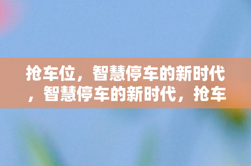 抢车位,智慧停车的新时代,智慧停车的新时代,抢车位风潮来袭 抢车位,智慧停车的新时代,智慧停车的新时代,抢车位风潮来袭