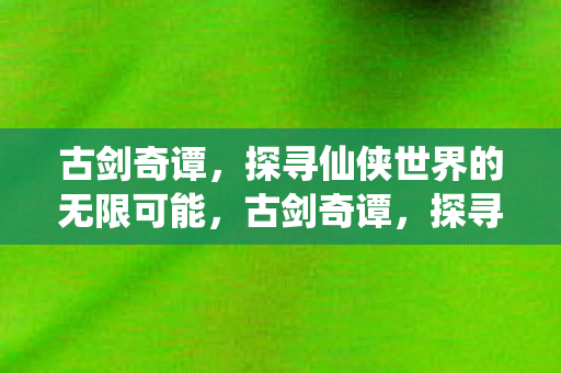 古剑奇谭,探寻仙侠世界的无限可能,古剑奇谭,探寻仙侠世界的无限可能 古剑奇谭,探寻仙侠世界的无限可能,古剑奇谭,探寻仙侠世界的无限可能