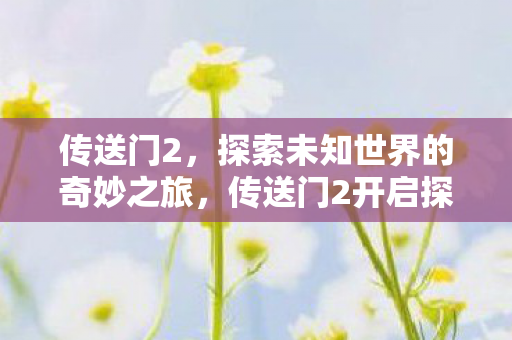 传送门2，探索未知世界的奇妙之旅，传送门2开启探索未知世界的奇妙冒险之旅