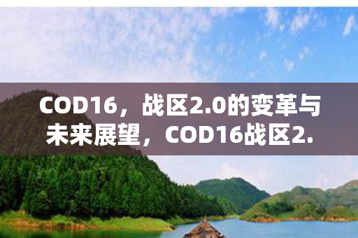 COD16,战区2.0的变革与未来展望,COD16战区2.0,变革与未来展望 COD16,战区2.0的变革与未来展望,COD16战区2.0,变革与未来展望