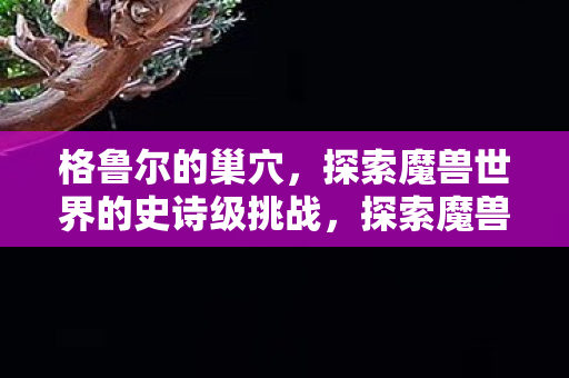格鲁尔的巢穴,探索魔兽世界的史诗级挑战,探索魔兽世界的史诗级挑战,格鲁尔的巢穴 格鲁尔的巢穴,探索魔兽世界的史诗级挑战,探索魔兽世界的史诗级挑战,格鲁尔的巢穴