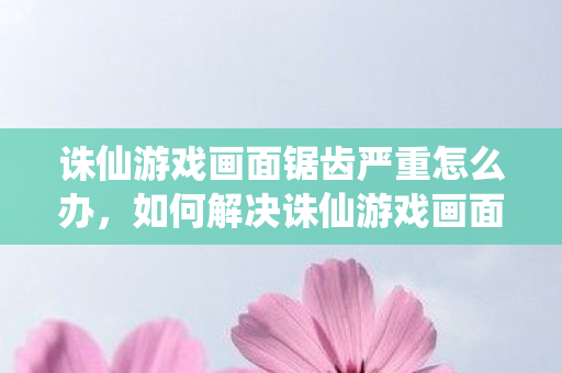 如何解决诛仙游戏画面锯齿严重的问题图片