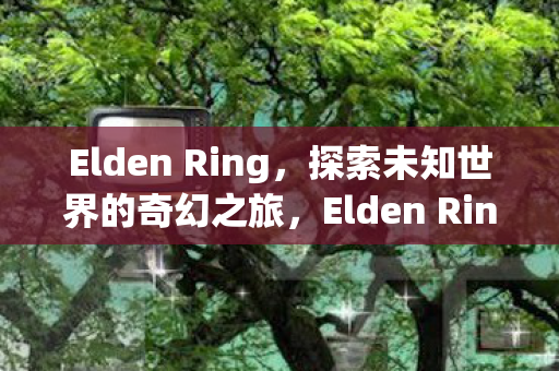Elden Ring,探索未知世界的奇幻之旅,Elden Ring,探索未知世界的奇幻之旅 Elden Ring,探索未知世界的奇幻之旅,Elden Ring,探索未知世界的奇幻之旅