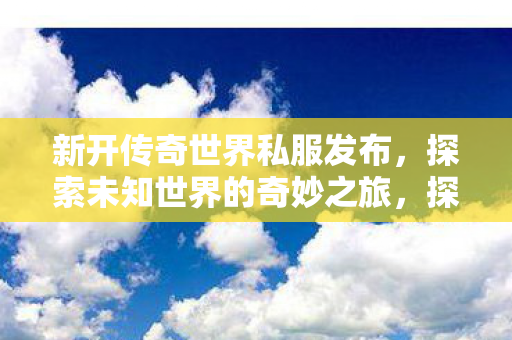 新开传奇世界私服发布,探索未知世界的奇妙之旅,探索未知世界的奇妙之旅,新开传奇世界私服发布 新开传奇世界私服发布,探索未知世界的奇妙之旅,探索未知世界的奇妙之旅,新开传奇世界私服发布