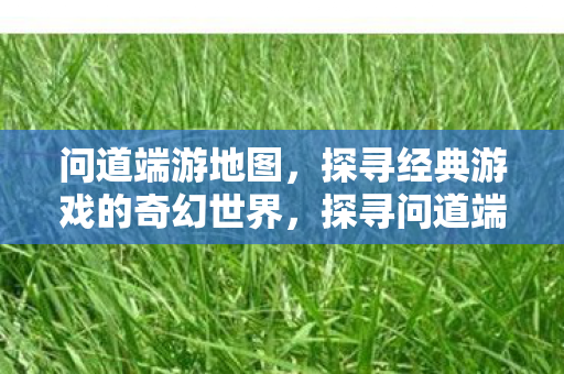 问道端游地图,探寻经典游戏的奇幻世界,探寻问道端游地图的奇幻世界 问道端游地图,探寻经典游戏的奇幻世界,探寻问道端游地图的奇幻世界