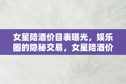 女星陪酒价目表曝光,娱乐圈的隐秘交易,女星陪酒价目表曝光,揭露娱乐圈隐秘交易内幕 女星陪酒价目表曝光,娱乐圈的隐秘交易,女星陪酒价目表曝光,揭露娱乐圈隐秘交易内幕