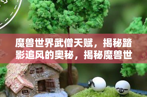 魔兽世界武僧天赋,揭秘踏影追风的奥秘,揭秘魔兽世界武僧天赋,踏影追风的奥秘 魔兽世界武僧天赋,揭秘踏影追风的奥秘,揭秘魔兽世界武僧天赋,踏影追风的奥秘