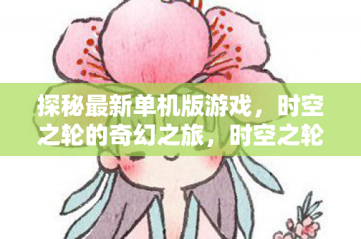 探秘最新单机版游戏,时空之轮的奇幻之旅,时空之轮的奇幻之旅,探秘最新单机版游戏 探秘最新单机版游戏,时空之轮的奇幻之旅,时空之轮的奇幻之旅,探秘最新单机版游戏