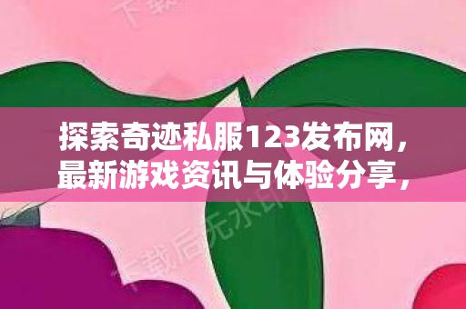 探索奇迹私服123发布网,最新游戏资讯与体验分享,奇迹私服123发布网,最新游戏资讯与体验分享 探索奇迹私服123发布网,最新游戏资讯与体验分享,奇迹私服123发布网,最新游戏资讯与体验分享