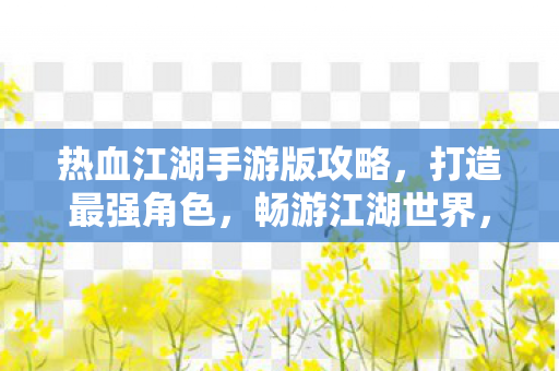 热血江湖手游版攻略,打造最强角色,畅游江湖世界,热血江湖手游版,打造最强角色,畅游江湖世界攻略 热血江湖手游版攻略,打造最强角色,畅游江湖世界,热血江湖手游版,打造最强角色,畅游江湖世界攻略