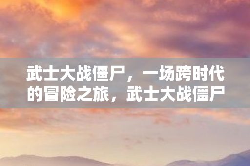 武士大战僵尸,一场跨时代的冒险之旅,武士大战僵尸,跨时代冒险之旅 武士大战僵尸,一场跨时代的冒险之旅,武士大战僵尸,跨时代冒险之旅