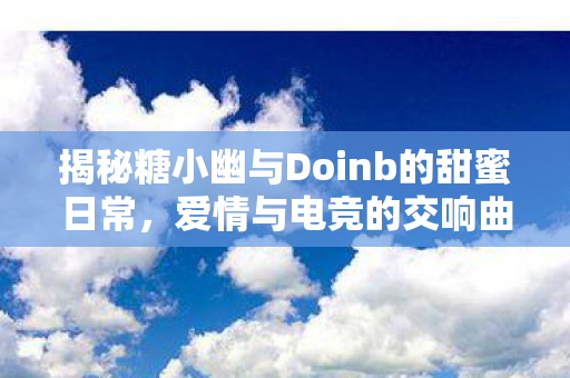 揭秘糖小幽与Doinb的甜蜜日常,爱情与电竞的交响曲,Doinb糖小幽甜蜜日常,爱情与电竞的浪漫交响曲 揭秘糖小幽与Doinb的甜蜜日常,爱情与电竞的交响曲,Doinb糖小幽甜蜜日常,爱情与电竞的浪漫交响曲
