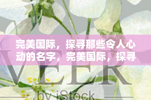 完美国际,探寻那些令人心动的名字,完美国际,探寻那些令人心动的名字 完美国际,探寻那些令人心动的名字,完美国际,探寻那些令人心动的名字