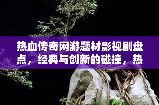 热血传奇网游题材影视剧盘点,经典与创新的碰撞,热血传奇网游题材影视剧,经典与创新碰撞的盘点 热血传奇网游题材影视剧盘点,经典与创新的碰撞,热血传奇网游题材影视剧,经典与创新碰撞的盘点