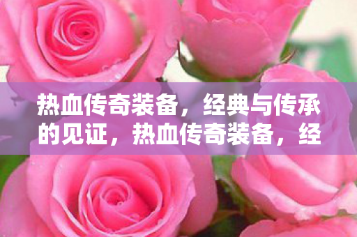 热血传奇装备,经典与传承的见证,热血传奇装备,经典传承的见证 热血传奇装备,经典与传承的见证,热血传奇装备,经典传承的见证