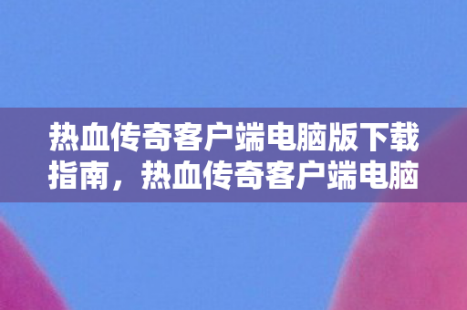 热血传奇客户端电脑版下载指南,热血传奇客户端电脑版下载指南,轻松获取游戏客户端 热血传奇客户端电脑版下载指南,热血传奇客户端电脑版下载指南,轻松获取游戏客户端