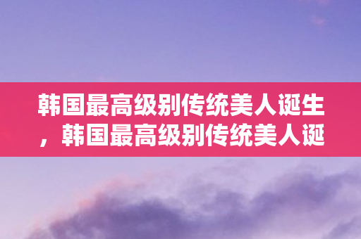 韩国最高级别传统美人诞生,韩国最高级别传统美人诞生 韩国最高级别传统美人诞生,韩国最高级别传统美人诞生