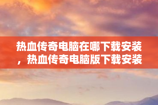 热血传奇电脑在哪下载安装,热血传奇电脑版下载安装指南 热血传奇电脑在哪下载安装,热血传奇电脑版下载安装指南