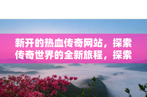新开的热血传奇网站,探索传奇世界的全新旅程,探索传奇世界,新热血传奇网站开启全新旅程 新开的热血传奇网站,探索传奇世界的全新旅程,探索传奇世界,新热血传奇网站开启全新旅程
