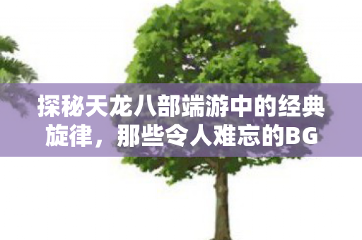 探秘天龙八部端游中的经典旋律,那些令人难忘的BGM,探秘天龙八部端游经典旋律,令人难忘的BGM 探秘天龙八部端游中的经典旋律,那些令人难忘的BGM,探秘天龙八部端游经典旋律,令人难忘的BGM