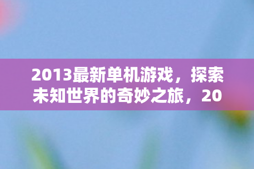 2013最新单机游戏,探索未知世界的奇妙之旅,2013最新单机游戏,探索未知世界的奇妙之旅 2013最新单机游戏,探索未知世界的奇妙之旅,2013最新单机游戏,探索未知世界的奇妙之旅