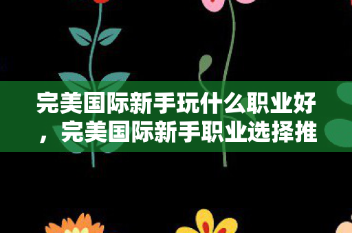 完美国际新手玩什么职业好,完美国际新手职业选择推荐 完美国际新手玩什么职业好,完美国际新手职业选择推荐