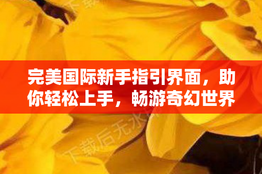 完美国际新手指引界面,助你轻松上手,畅游奇幻世界,完美国际新手指引,畅游奇幻世界的轻松启程 完美国际新手指引界面,助你轻松上手,畅游奇幻世界,完美国际新手指引,畅游奇幻世界的轻松启程