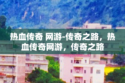 热血传奇 网游-传奇之路,热血传奇网游,传奇之路 热血传奇 网游-传奇之路,热血传奇网游,传奇之路
