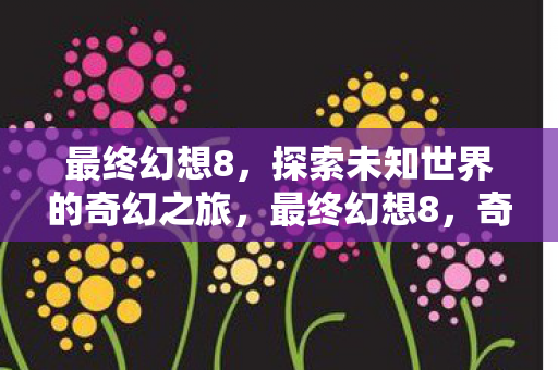 最终幻想8，探索未知世界的奇幻之旅，最终幻想8，奇幻之旅探索未知世界
