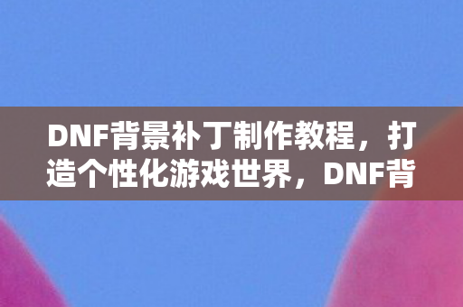 DNF背景补丁制作教程,打造个性化游戏世界,DNF背景补丁制作教程,打造个性化游戏世界 DNF背景补丁制作教程,打造个性化游戏世界,DNF背景补丁制作教程,打造个性化游戏世界