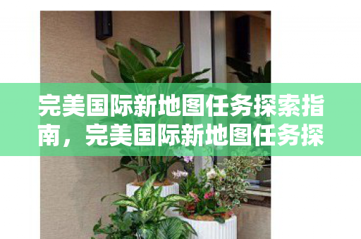 完美国际新地图任务探索指南,完美国际新地图任务探索全攻略 完美国际新地图任务探索指南,完美国际新地图任务探索全攻略