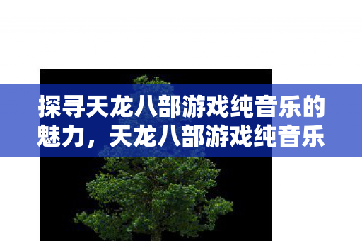 探寻天龙八部游戏纯音乐的魅力,天龙八部游戏纯音乐,探寻其独特魅力 探寻天龙八部游戏纯音乐的魅力,天龙八部游戏纯音乐,探寻其独特魅力