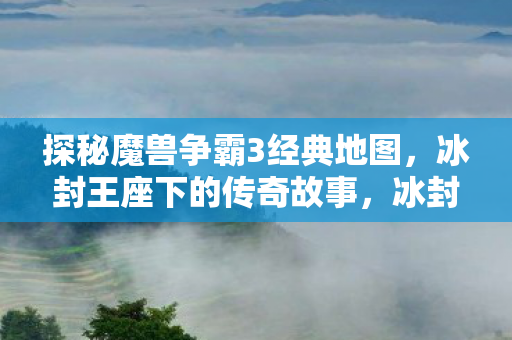 探秘魔兽争霸3经典地图,冰封王座下的传奇故事,冰封王座,探秘魔兽争霸3经典地图的传奇故事 探秘魔兽争霸3经典地图,冰封王座下的传奇故事,冰封王座,探秘魔兽争霸3经典地图的传奇故事