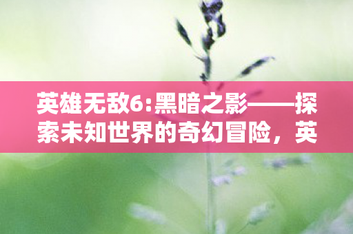 英雄无敌6:黑暗之影——探索未知世界的奇幻冒险,英雄无敌6:黑暗之影探索未知世界的奇幻冒险 英雄无敌6:黑暗之影——探索未知世界的奇幻冒险,英雄无敌6:黑暗之影探索未知世界的奇幻冒险