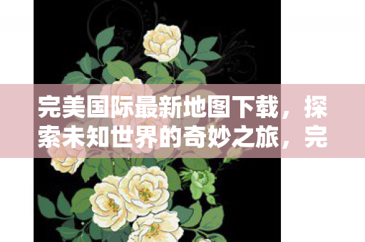 完美国际最新地图下载,探索未知世界的奇妙之旅,完美国际最新地图下载,开启探索未知世界的奇妙之旅 完美国际最新地图下载,探索未知世界的奇妙之旅,完美国际最新地图下载,开启探索未知世界的奇妙之旅