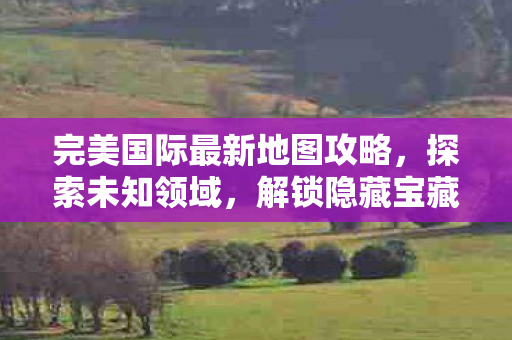 完美国际最新地图攻略,探索未知领域,解锁隐藏宝藏,完美国际新地图探索攻略,解锁隐藏宝藏,征服未知领域 完美国际最新地图攻略,探索未知领域,解锁隐藏宝藏,完美国际新地图探索攻略,解锁隐藏宝藏,征服未知领域