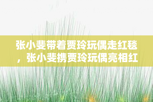 张小斐带着贾玲玩偶走红毯,张小斐携贾玲玩偶亮相红毯,萌态可掬引热议 张小斐带着贾玲玩偶走红毯,张小斐携贾玲玩偶亮相红毯,萌态可掬引热议