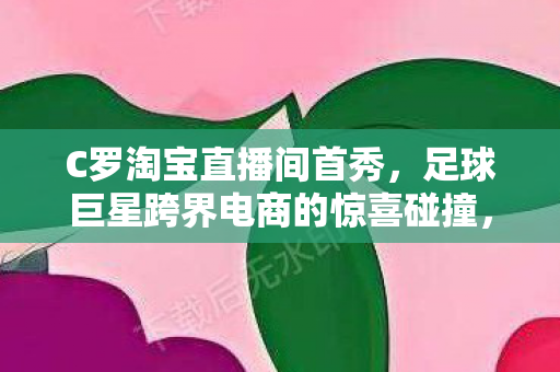 C罗淘宝直播间首秀,足球巨星跨界电商的惊喜碰撞,C罗淘宝直播间首秀,足球巨星跨界电商,惊喜碰撞! C罗淘宝直播间首秀,足球巨星跨界电商的惊喜碰撞,C罗淘宝直播间首秀,足球巨星跨界电商,惊喜碰撞!