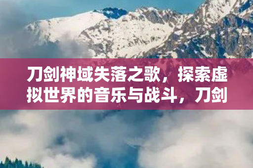 刀剑神域失落之歌，探索虚拟世界的音乐与战斗，刀剑神域失落之歌，探索虚拟世界的音乐与战斗之旅