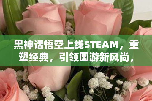 黑神话悟空上线STEAM,重塑经典,引领国游新风尚,黑神话悟空上线STEAM 引领国游新风尚 黑神话悟空上线STEAM,重塑经典,引领国游新风尚,黑神话悟空上线STEAM 引领国游新风尚