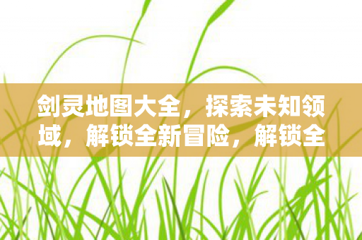 剑灵地图大全,探索未知领域,解锁全新冒险,解锁全新冒险,探索剑灵地图大全 剑灵地图大全,探索未知领域,解锁全新冒险,解锁全新冒险,探索剑灵地图大全