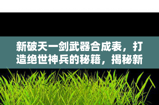 新破天一剑武器合成表,打造绝世神兵的秘籍,揭秘新破天一剑武器合成表,打造绝世神兵的秘籍 新破天一剑武器合成表,打造绝世神兵的秘籍,揭秘新破天一剑武器合成表,打造绝世神兵的秘籍